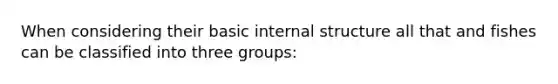 When considering their basic internal structure all that and fishes can be classified into three groups: