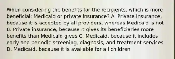 When considering the benefits for the recipients, which is more beneficial: Medicaid or private insurance? A. Private insurance, because it is accepted by all providers, whereas Medicaid is not B. Private insurance, because it gives its beneficiaries more benefits than Medicaid gives C. Medicaid, because it includes early and periodic screening, diagnosis, and treatment services D. Medicaid, because it is available for all children