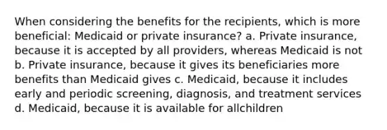 When considering the benefits for the recipients, which is more beneficial: Medicaid or private insurance? a. Private insurance, because it is accepted by all providers, whereas Medicaid is not b. Private insurance, because it gives its beneficiaries more benefits than Medicaid gives c. Medicaid, because it includes early and periodic screening, diagnosis, and treatment services d. Medicaid, because it is available for allchildren