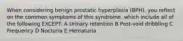 When considering benign prostatic hyperplasia (BPH), you reflect on the common symptoms of this syndrome, which include all of the following EXCEPT: A Urinary retention B Post-void dribbling C Frequency D Nocturia E Hematuria