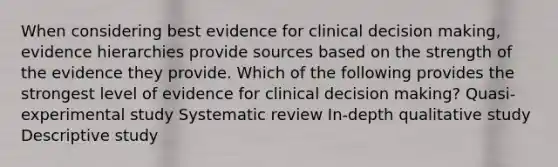 When considering best evidence for clinical decision making, evidence hierarchies provide sources based on the strength of the evidence they provide. Which of the following provides the strongest level of evidence for clinical decision making? Quasi-experimental study Systematic review In-depth qualitative study Descriptive study