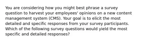 You are considering how you might best phrase a survey question to harvest your employees' opinions on a new content management system (CMS). Your goal is to elicit the most detailed and specific responses from your survey participants. Which of the following survey questions would yield the most specific and detailed responses?