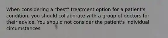 When considering a "best" treatment option for a patient's condition, you should collaborate with a group of doctors for their advice. You should not consider the patient's individual circumstances