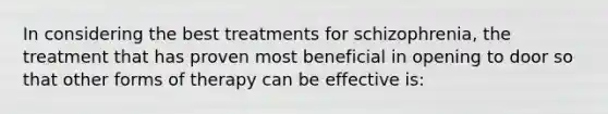 In considering the best treatments for schizophrenia, the treatment that has proven most beneficial in opening to door so that other forms of therapy can be effective is: