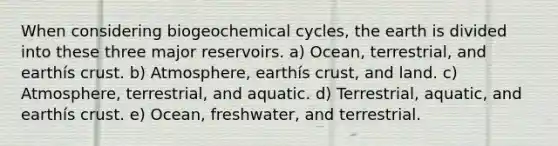 When considering biogeochemical cycles, the earth is divided into these three major reservoirs. a) Ocean, terrestrial, and earthís crust. b) Atmosphere, earthís crust, and land. c) Atmosphere, terrestrial, and aquatic. d) Terrestrial, aquatic, and earthís crust. e) Ocean, freshwater, and terrestrial.