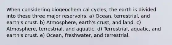 When considering biogeochemical cycles, the earth is divided into these three major reservoirs. a) Ocean, terrestrial, and earth's crust. b) Atmosphere, earth's crust, and land. c) Atmosphere, terrestrial, and aquatic. d) Terrestrial, aquatic, and earth's crust. e) Ocean, freshwater, and terrestrial.