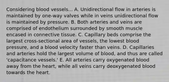 Considering blood vessels... A. Unidirectional flow in arteries is maintained by one-way valves while in veins unidirectional flow is maintained by pressure. B. Both arteries and veins are comprised of endothelium surrounded by smooth muscle encased in connective tissue. C. Capillary beds comprise the largest cross-sectional area of vessels, the lowest blood pressure, and a blood velocity faster than veins. D. Capillaries and arteries hold the largest volume of blood, and thus are called 'capacitance vessels.' E. All arteries carry oxygenated blood away from the heart, while all veins carry deoxygenated blood towards the heart.