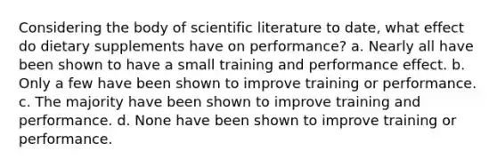 Considering the body of scientific literature to date, what effect do dietary supplements have on performance? a. Nearly all have been shown to have a small training and performance effect. b. Only a few have been shown to improve training or performance. c. The majority have been shown to improve training and performance. d. None have been shown to improve training or performance.