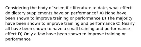 Considering the body of scientific literature to date, what effect do dietary supplements have on performance? A) None have been shown to improve training or performance B) The majority have been shown to improve training and performance C) Nearly all have been shown to have a small training and performance effect D) Only a few have been shown to improve training or performance