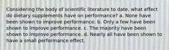 Considering the body of scientific literature to date, what effect do dietary supplements have on performance? a. None have been shown to improve performance. b. Only a few have been shown to improve performance. c. The majority have been shown to improve performance. d. Nearly all have been shown to have a small performance effect.