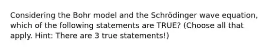 Considering the Bohr model and the Schrödinger wave equation, which of the following statements are TRUE? (Choose all that apply. Hint: There are 3 true statements!)