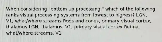 When considering "bottom up processing," which of the following ranks visual processing systems from lowest to highest? LGN, V1, what/where streams Rods and cones, primary visual cortex, thalamus LGN, thalamus, V1, primary visual cortex Retina, what/where streams, V1