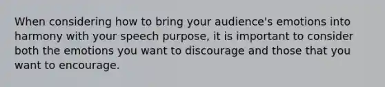 When considering how to bring your audience's emotions into harmony with your speech purpose, it is important to consider both the emotions you want to discourage and those that you want to encourage.