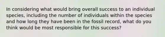 In considering what would bring overall success to an individual species, including the number of individuals within the species and how long they have been in the fossil record, what do you think would be most responsible for this success?