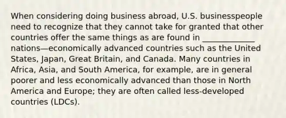 When considering doing business abroad, U.S. businesspeople need to recognize that they cannot take for granted that other countries offer the same things as are found in _____________ nations—economically advanced countries such as the United States, Japan, Great Britain, and Canada. Many countries in Africa, Asia, and South America, for example, are in general poorer and less economically advanced than those in North America and Europe; they are often called less-developed countries (LDCs).