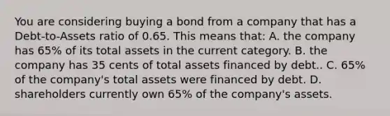 You are considering buying a bond from a company that has a Debt-to-Assets ratio of 0.65. This means that: A. the company has 65% of its total assets in the current category. B. the company has 35 cents of total assets financed by debt.. C. 65% of the company's total assets were financed by debt. D. shareholders currently own 65% of the company's assets.