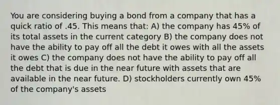 You are considering buying a bond from a company that has a quick ratio of .45. This means that: A) the company has 45% of its total assets in the current category B) the company does not have the ability to pay off all the debt it owes with all the assets it owes C) the company does not have the ability to pay off all the debt that is due in the near future with assets that are available in the near future. D) stockholders currently own 45% of the company's assets