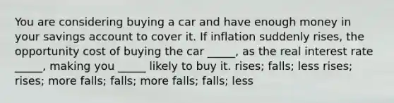 You are considering buying a car and have enough money in your savings account to cover it. If inflation suddenly rises, the opportunity cost of buying the car _____, as the real interest rate _____, making you _____ likely to buy it. rises; falls; less rises; rises; more falls; falls; more falls; falls; less