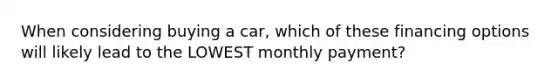 When considering buying a car, which of these financing options will likely lead to the LOWEST monthly payment?