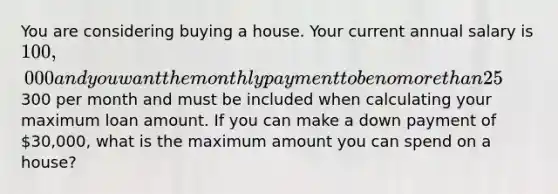 You are considering buying a house. Your current annual salary is 100,000 and you want the monthly payment to be no more than 25% of your monthly income. You can get 25-year mortgage at 4.2% APR. Insurance and taxes will be300 per month and must be included when calculating your maximum loan amount. If you can make a down payment of 30,000, what is the maximum amount you can spend on a house?