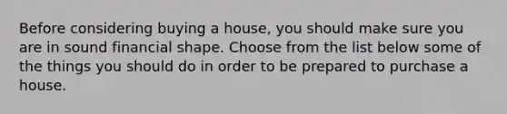 Before considering buying a house, you should make sure you are in sound financial shape. Choose from the list below some of the things you should do in order to be prepared to purchase a house.