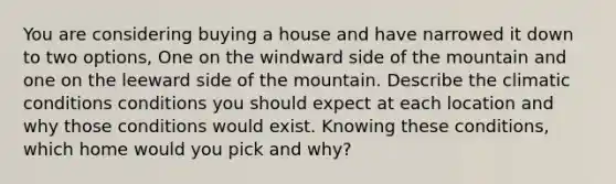 You are considering buying a house and have narrowed it down to two options, One on the windward side of the mountain and one on the leeward side of the mountain. Describe the climatic conditions conditions you should expect at each location and why those conditions would exist. Knowing these conditions, which home would you pick and why?