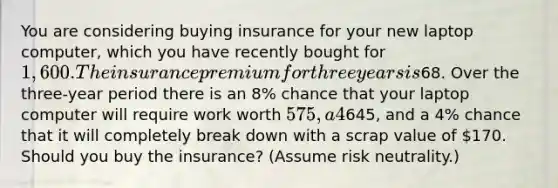 You are considering buying insurance for your new laptop computer, which you have recently bought for 1,600. The insurance premium for three years is68. Over the three-year period there is an 8% chance that your laptop computer will require work worth 575, a 4% chance that it will require work worth645, and a 4% chance that it will completely break down with a scrap value of 170. Should you buy the insurance? (Assume risk neutrality.)