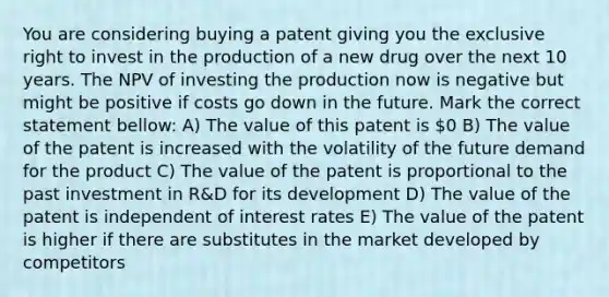 You are considering buying a patent giving you the exclusive right to invest in the production of a new drug over the next 10 years. The NPV of investing the production now is negative but might be positive if costs go down in the future. Mark the correct statement bellow: A) The value of this patent is 0 B) The value of the patent is increased with the volatility of the future demand for the product C) The value of the patent is proportional to the past investment in R&D for its development D) The value of the patent is independent of interest rates E) The value of the patent is higher if there are substitutes in the market developed by competitors