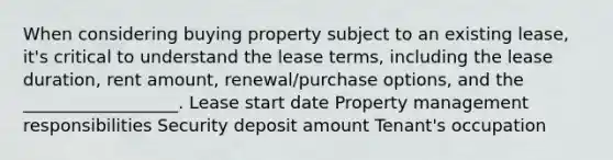 When considering buying property subject to an existing lease, it's critical to understand the lease terms, including the lease duration, rent amount, renewal/purchase options, and the __________________. Lease start date Property management responsibilities Security deposit amount Tenant's occupation