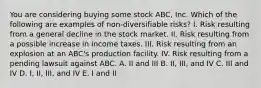 You are considering buying some stock ABC, Inc. Which of the following are examples of non-diversifiable risks? I. Risk resulting from a general decline in the stock market. II. Risk resulting from a possible increase in income taxes. III. Risk resulting from an explosion at an ABC's production facility. IV. Risk resulting from a pending lawsuit against ABC. A. II and III B. II, III, and IV C. III and IV D. I, II, III, and IV E. I and II