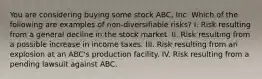 You are considering buying some stock ABC, Inc. Which of the following are examples of non-diversifiable risks? I. Risk resulting from a general decline in the stock market. II. Risk resulting from a possible increase in income taxes. III. Risk resulting from an explosion at an ABC's production facility. IV. Risk resulting from a pending lawsuit against ABC.