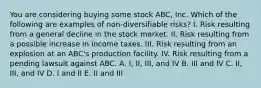 You are considering buying some stock ABC, Inc. Which of the following are examples of non-diversifiable risks? I. Risk resulting from a general decline in the stock market. II. Risk resulting from a possible increase in income taxes. III. Risk resulting from an explosion at an ABC's production facility. IV. Risk resulting from a pending lawsuit against ABC. A. I, II, III, and IV B. III and IV C. II, III, and IV D. I and II E. II and III