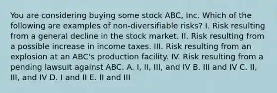 You are considering buying some stock ABC, Inc. Which of the following are examples of non-diversifiable risks? I. Risk resulting from a general decline in the stock market. II. Risk resulting from a possible increase in income taxes. III. Risk resulting from an explosion at an ABC's production facility. IV. Risk resulting from a pending lawsuit against ABC. A. I, II, III, and IV B. III and IV C. II, III, and IV D. I and II E. II and III