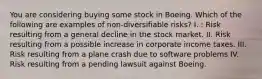 You are considering buying some stock in Boeing. Which of the following are examples of non-diversifiable risks? I. : Risk resulting from a general decline in the stock market. II. Risk resulting from a possible increase in corporate income taxes. III. Risk resulting from a plane crash due to software problems IV. Risk resulting from a pending lawsuit against Boeing.