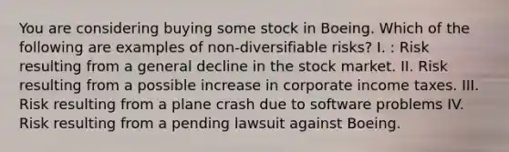 You are considering buying some stock in Boeing. Which of the following are examples of non-diversifiable risks? I. : Risk resulting from a general decline in the stock market. II. Risk resulting from a possible increase in corporate income taxes. III. Risk resulting from a plane crash due to software problems IV. Risk resulting from a pending lawsuit against Boeing.