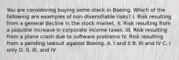 You are considering buying some stock in Boeing. Which of the following are examples of non-diversifiable risks? I. Risk resulting from a general decline in the stock market. II. Risk resulting from a possible increase in corporate income taxes. III. Risk resulting from a plane crash due to software problems IV. Risk resulting from a pending lawsuit against Boeing. A. I and II B. III and IV C. I only D. II, III, and IV