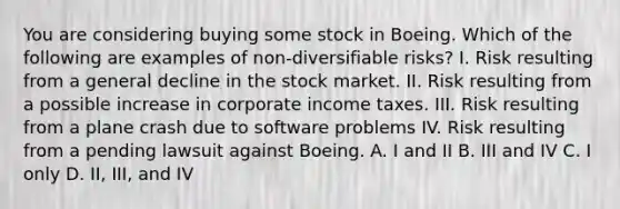 You are considering buying some stock in Boeing. Which of the following are examples of non-diversifiable risks? I. Risk resulting from a general decline in the stock market. II. Risk resulting from a possible increase in corporate income taxes. III. Risk resulting from a plane crash due to software problems IV. Risk resulting from a pending lawsuit against Boeing. A. I and II B. III and IV C. I only D. II, III, and IV