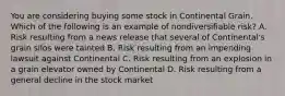 You are considering buying some stock in Continental Grain. Which of the following is an example of nondiversifiable​ risk? A. Risk resulting from a news release that several of​ Continental's grain silos were tainted B. Risk resulting from an impending lawsuit against Continental C. Risk resulting from an explosion in a grain elevator owned by Continental D. Risk resulting from a general decline in the stock market