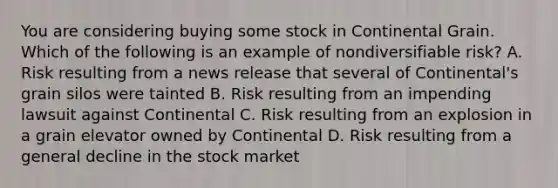 You are considering buying some stock in Continental Grain. Which of the following is an example of nondiversifiable​ risk? A. Risk resulting from a news release that several of​ Continental's grain silos were tainted B. Risk resulting from an impending lawsuit against Continental C. Risk resulting from an explosion in a grain elevator owned by Continental D. Risk resulting from a general decline in the stock market