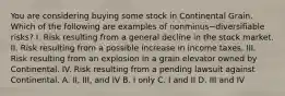 You are considering buying some stock in Continental Grain. Which of the following are examples of nonminus−diversifiable ​risks? I. Risk resulting from a general decline in the stock market. II. Risk resulting from a possible increase in income taxes. III. Risk resulting from an explosion in a grain elevator owned by Continental. IV. Risk resulting from a pending lawsuit against Continental. A. ​II, III, and IV B. I only C. I and II D. III and IV