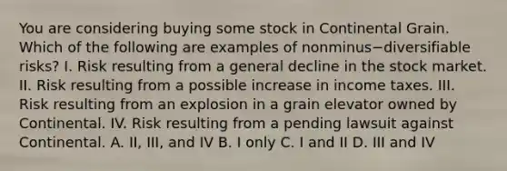 You are considering buying some stock in Continental Grain. Which of the following are examples of nonminus−diversifiable ​risks? I. Risk resulting from a general decline in the stock market. II. Risk resulting from a possible increase in income taxes. III. Risk resulting from an explosion in a grain elevator owned by Continental. IV. Risk resulting from a pending lawsuit against Continental. A. ​II, III, and IV B. I only C. I and II D. III and IV