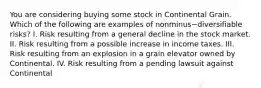 You are considering buying some stock in Continental Grain. Which of the following are examples of nonminus−diversifiable ​risks? I. Risk resulting from a general decline in the stock market. II. Risk resulting from a possible increase in income taxes. III. Risk resulting from an explosion in a grain elevator owned by Continental. IV. Risk resulting from a pending lawsuit against Continental