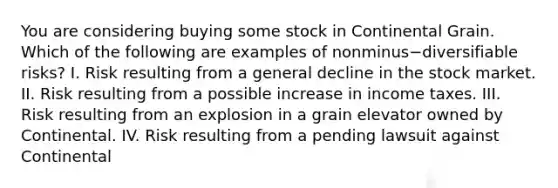 You are considering buying some stock in Continental Grain. Which of the following are examples of nonminus−diversifiable ​risks? I. Risk resulting from a general decline in the stock market. II. Risk resulting from a possible increase in income taxes. III. Risk resulting from an explosion in a grain elevator owned by Continental. IV. Risk resulting from a pending lawsuit against Continental