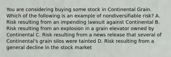 You are considering buying some stock in Continental Grain. Which of the following is an example of nondiversifiable​ risk? A. Risk resulting from an impending lawsuit against Continental B. Risk resulting from an explosion in a grain elevator owned by Continental C. Risk resulting from a news release that several of​ Continental's grain silos were tainted D. Risk resulting from a general decline in the stock market