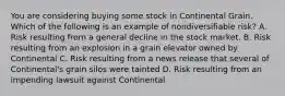 You are considering buying some stock in Continental Grain. Which of the following is an example of nondiversifiable​ risk? A. Risk resulting from a general decline in the stock market. B. Risk resulting from an explosion in a grain elevator owned by Continental C. Risk resulting from a news release that several of​ Continental's grain silos were tainted D. Risk resulting from an impending lawsuit against Continental