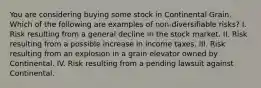 You are considering buying some stock in Continental Grain. Which of the following are examples of non-diversifiable risks? I. Risk resulting from a general decline in the stock market. II. Risk resulting from a possible increase in income taxes. III. Risk resulting from an explosion in a grain elevator owned by Continental. IV. Risk resulting from a pending lawsuit against Continental.