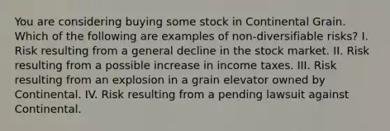 You are considering buying some stock in Continental Grain. Which of the following are examples of non-diversifiable risks? I. Risk resulting from a general decline in the stock market. II. Risk resulting from a possible increase in income taxes. III. Risk resulting from an explosion in a grain elevator owned by Continental. IV. Risk resulting from a pending lawsuit against Continental.