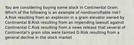 You are considering buying some stock in Continental Grain. Which of the following is an example of nondiversifiable​ risk? A.Risk resulting from an explosion in a grain elevator owned by Continental B.Risk resulting from an impending lawsuit against Continental C.Risk resulting from a news release that several of​ Continental's grain silos were tainted D.Risk resulting from a general decline in the stock market