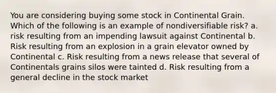 You are considering buying some stock in Continental Grain. Which of the following is an example of nondiversifiable​ risk? a. risk resulting from an impending lawsuit against Continental b. Risk resulting from an explosion in a grain elevator owned by Continental c. Risk resulting from a news release that several of Continentals grains silos were tainted d. Risk resulting from a general decline in the stock market