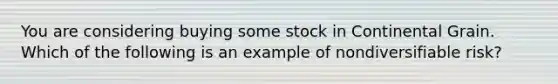 You are considering buying some stock in Continental Grain. Which of the following is an example of nondiversifiable risk?